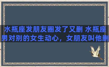 水瓶座发朋友圈发了又删 水瓶座男对别的女生动心，女朋友叫他删，他也删了，他多久能忘记